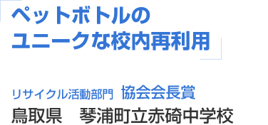 ペットボトルのユニークな校内再利用 リサイクル活動部門 協会会長賞 鳥取県 琴浦町立赤碕中学校