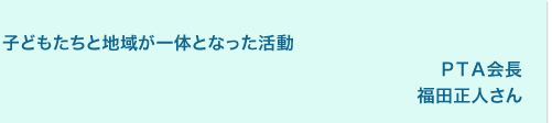 子どもたちと地域が一体となった活動
PTA会長
福田正人さん